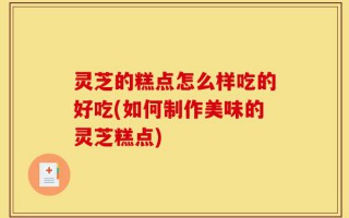 灵芝的糕点怎么样吃的好吃(如何制作美味的灵芝糕点)