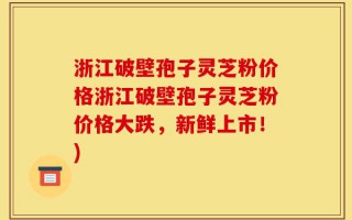 浙江破壁孢子灵芝粉价格浙江破壁孢子灵芝粉价格大跌，新鲜上市！)