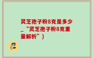 灵芝孢子粉8克是多少_“灵芝孢子粉8克重量解析”)
