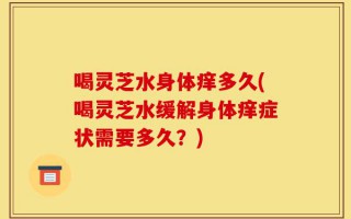喝灵芝水身体痒多久(喝灵芝水缓解身体痒症状需要多久？)