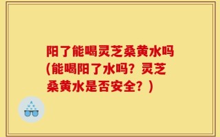 阳了能喝灵芝桑黄水吗(能喝阳了水吗？灵芝桑黄水是否安全？)
