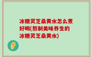 冰糖灵芝桑黄水怎么煮好喝(熬制美味养生的冰糖灵芝桑黄水)