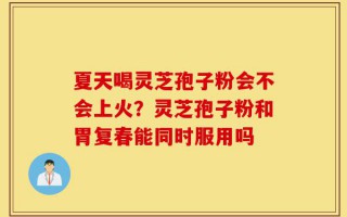 夏天喝灵芝孢子粉会不会上火？灵芝孢子粉和胃复春能同时服用吗