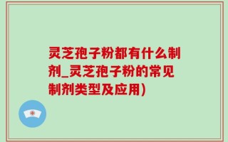 灵芝孢子粉都有什么制剂_灵芝孢子粉的常见制剂类型及应用)