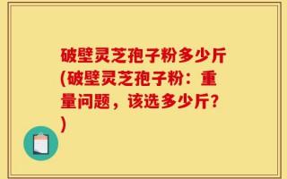 破壁灵芝孢子粉多少斤(破壁灵芝孢子粉：重量问题，该选多少斤？)