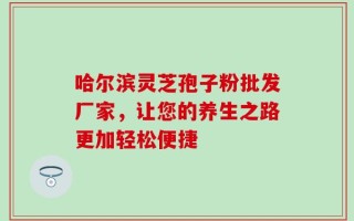 哈尔滨灵芝孢子粉批发厂家，让您的养生之路更加轻松便捷