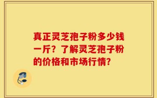 真正灵芝孢子粉多少钱一斤？了解灵芝孢子粉的价格和市场行情？