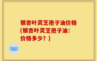银杏叶灵芝孢子油价格(银杏叶灵芝孢子油：价格多少？)