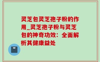 灵芝包灵芝孢子粉的作用_灵芝孢子粉与灵芝包的神奇功效：全面解析其健康益处