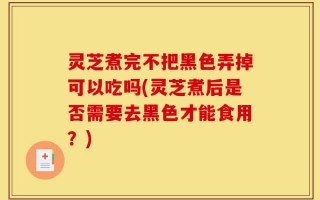 灵芝煮完不把黑色弄掉可以吃吗(灵芝煮后是否需要去黑色才能食用？)