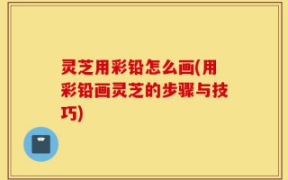 灵芝用彩铅怎么画(用彩铅画灵芝的步骤与技巧)