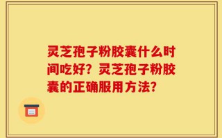 灵芝孢子粉胶囊什么时间吃好？灵芝孢子粉胶囊的正确服用方法？