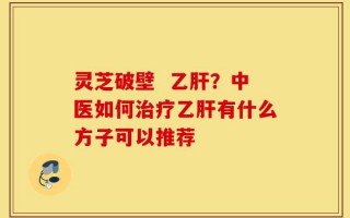 灵芝破壁  乙肝？中医如何治疗乙肝有什么方子可以推荐