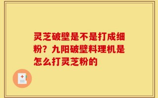 灵芝破壁是不是打成细粉？九阳破壁料理机是怎么打灵芝粉的