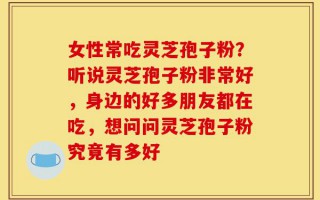 女性常吃灵芝孢子粉？听说灵芝孢子粉非常好，身边的好多朋友都在吃，想问问灵芝孢子粉究竟有多好