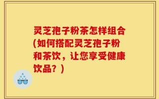 灵芝孢子粉茶怎样组合(如何搭配灵芝孢子粉和茶饮，让您享受健康饮品？)