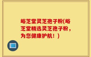 峪芝堂灵芝孢子粉(峪芝堂精选灵芝孢子粉，为您健康护航！)