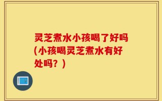 灵芝煮水小孩喝了好吗(小孩喝灵芝煮水有好处吗？)
