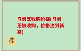 乌灵芝收购价格(乌灵芝被收购，价格达到新高)