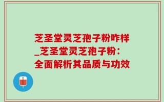 芝圣堂灵芝孢子粉咋样_芝圣堂灵芝孢子粉：全面解析其品质与功效