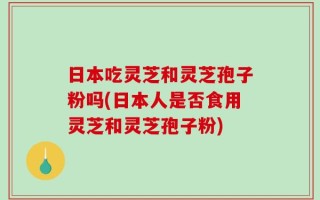 日本吃灵芝和灵芝孢子粉吗(日本人是否食用灵芝和灵芝孢子粉)