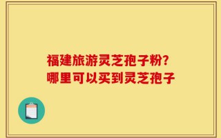 福建旅游灵芝孢子粉？哪里可以买到灵芝孢子