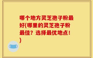 哪个地方灵芝孢子粉最好(哪里的灵芝孢子粉最佳？选择最优地点！)