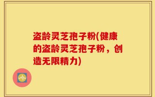 盗龄灵芝孢子粉(健康的盗龄灵芝孢子粉，创造无限精力)