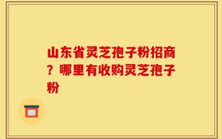山东省灵芝孢子粉招商？哪里有收购灵芝孢子粉