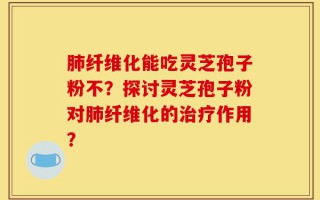 肺纤维化能吃灵芝孢子粉不？探讨灵芝孢子粉对肺纤维化的治疗作用？