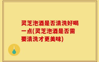 灵芝泡酒是否清洗好喝一点(灵芝泡酒是否需要清洗才更美味)
