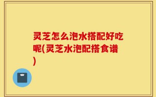 灵芝怎么泡水搭配好吃呢(灵芝水泡配搭食谱)