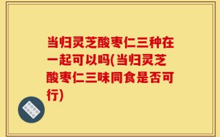 当归灵芝酸枣仁三种在一起可以吗(当归灵芝酸枣仁三味同食是否可行)