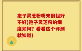 孢子灵芝粉粉末很粗好不好(孢子灵芝粉的细度如何？看看这个评测就知道)