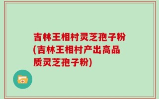 吉林王相村灵芝孢子粉(吉林王相村产出高品质灵芝孢子粉)