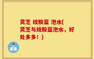 灵芝 绞股蓝 泡水(灵芝与绞股蓝泡水，好处多多！)
