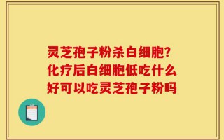 灵芝孢子粉杀白细胞？化疗后白细胞低吃什么好可以吃灵芝孢子粉吗