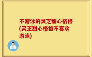 不游泳的灵芝甜心格格(灵芝甜心格格不喜欢游泳)