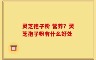 灵芝孢子粉 营养？灵芝孢子粉有什么好处