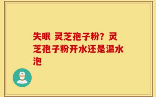 失眠 灵芝孢子粉？灵芝孢子粉开水还是温水泡