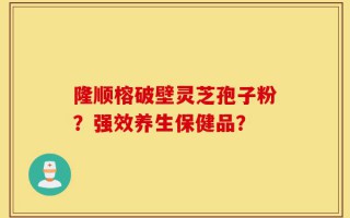 隆顺榕破壁灵芝孢子粉？强效养生保健品？