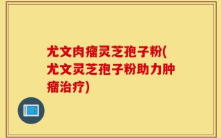 尤文肉瘤灵芝孢子粉(尤文灵芝孢子粉助力肿瘤治疗)