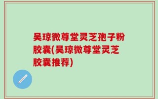 吴琼微尊堂灵芝孢子粉胶囊(吴琼微尊堂灵芝胶囊推荐)