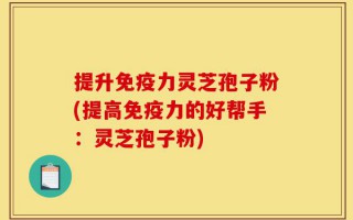 提升免疫力灵芝孢子粉(提高免疫力的好帮手：灵芝孢子粉)