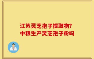 江苏灵芝孢子提取物？中粮生产灵芝孢子粉吗