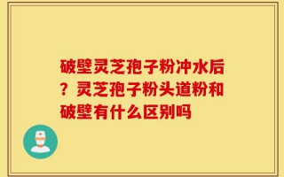 破壁灵芝孢子粉冲水后？灵芝孢子粉头道粉和破壁有什么区别吗