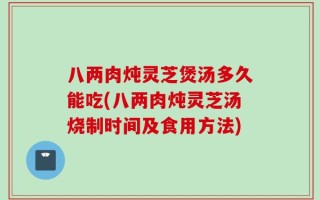 八两肉炖灵芝煲汤多久能吃(八两肉炖灵芝汤烧制时间及食用方法)