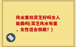 风水里放灵芝好吗女人能戴吗(灵芝风水布置，女性适合佩戴？)