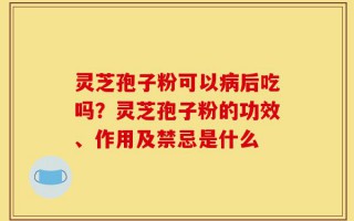 灵芝孢子粉可以病后吃吗？灵芝孢子粉的功效、作用及禁忌是什么
