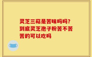 灵芝三萜是苦味吗吗？到底灵芝孢子粉苦不苦苦的可以吃吗